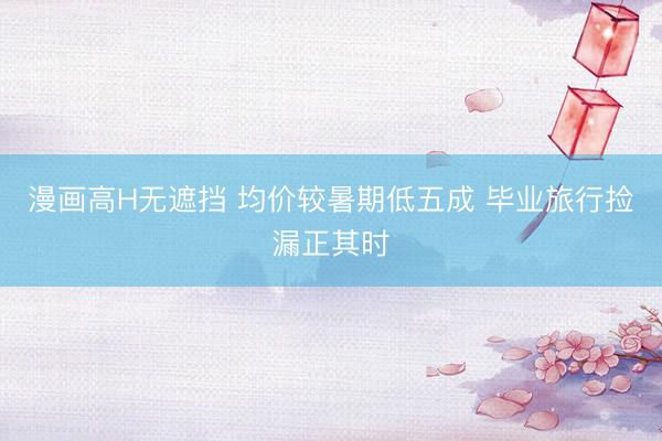 漫画高H无遮挡 均价较暑期低五成 毕业旅行捡漏正其时