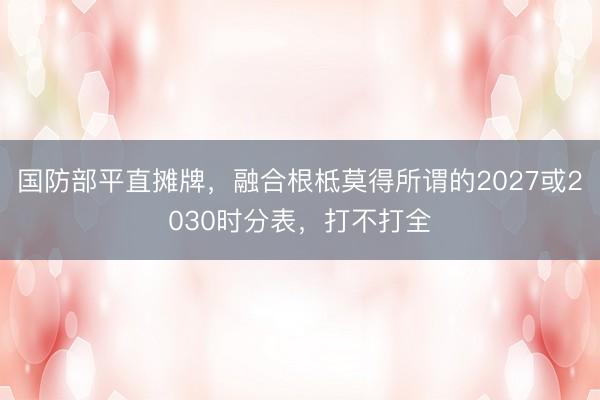 国防部平直摊牌，融合根柢莫得所谓的2027或2030时分表，打不打全