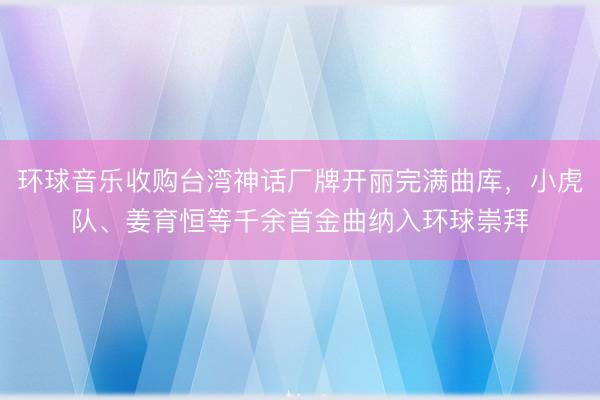 环球音乐收购台湾神话厂牌开丽完满曲库，小虎队、姜育恒等千余首金曲纳入环球崇拜