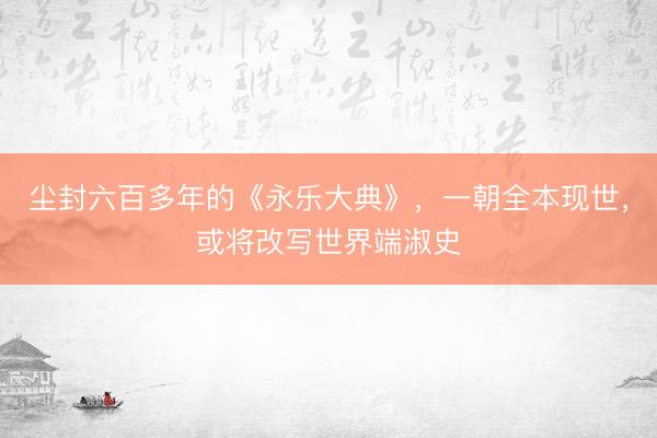尘封六百多年的《永乐大典》，一朝全本现世，或将改写世界端淑史