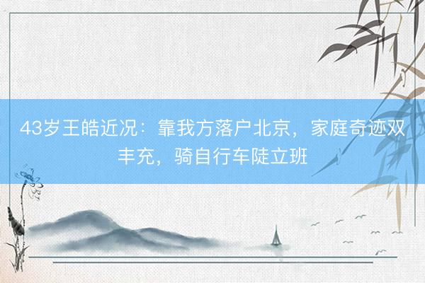 43岁王皓近况：靠我方落户北京，家庭奇迹双丰充，骑自行车陡立班