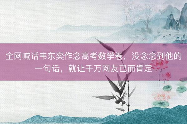 全网喊话韦东奕作念高考数学卷，没念念到他的一句话，就让千万网友已而肯定