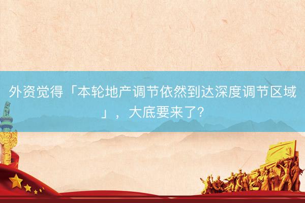 外资觉得「本轮地产调节依然到达深度调节区域」，大底要来了？
