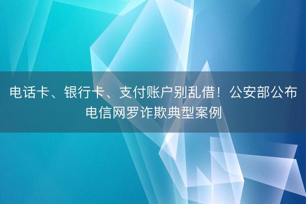 电话卡、银行卡、支付账户别乱借！公安部公布电信网罗诈欺典型案例