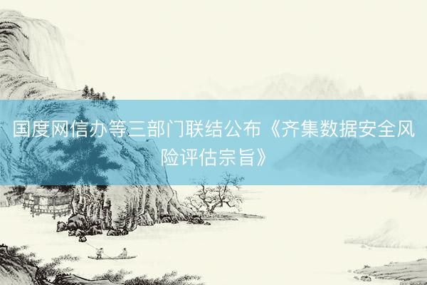 国度网信办等三部门联结公布《齐集数据安全风险评估宗旨》