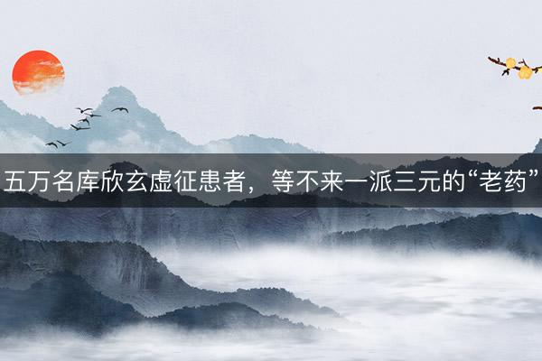 五万名库欣玄虚征患者，等不来一派三元的“老药”