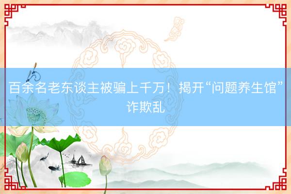 百余名老东谈主被骗上千万！揭开“问题养生馆”诈欺乱