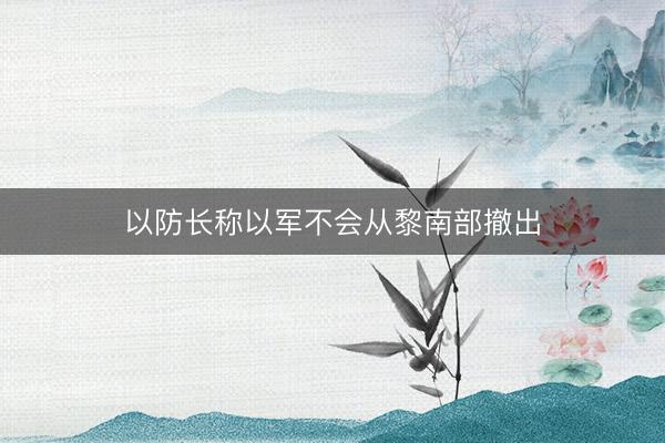 以防长称以军不会从黎南部撤出