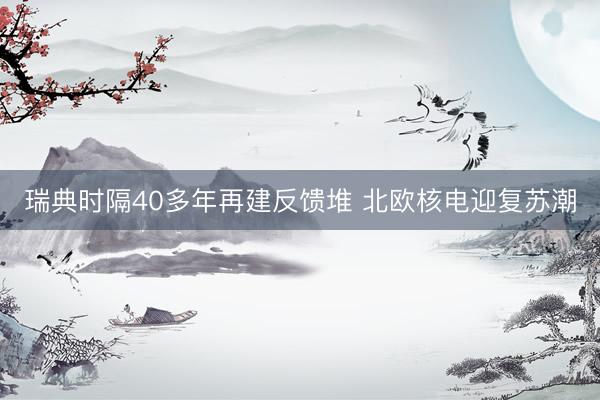 瑞典时隔40多年再建反馈堆 北欧核电迎复苏潮