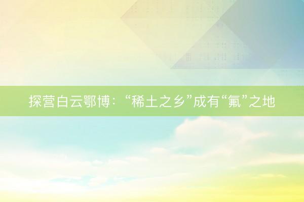 探营白云鄂博：“稀土之乡”成有“氟”之地
