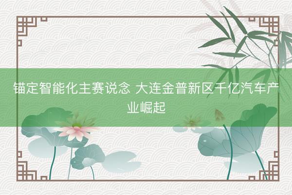 锚定智能化主赛说念 大连金普新区千亿汽车产业崛起